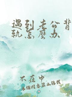 遇到老公背叛出轨怎么办