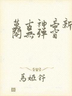 万古神帝新笔趣阁无弹窗