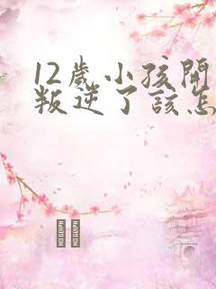 12岁小孩开始叛逆了该怎么教育?
