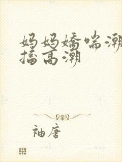 妈妈娇喘潮喷抽搐高潮