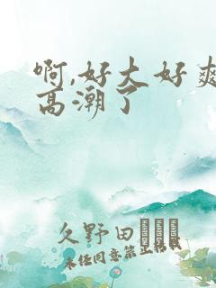 啊,好大好爽,高潮了