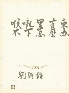 喉咙里有东西咽不下怎么办
