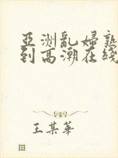 亚洲乱妇熟女爽到高潮在线播放