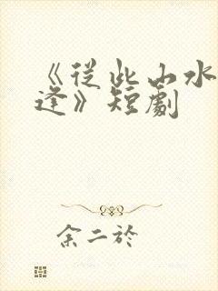 《从此山水不相逢》短剧