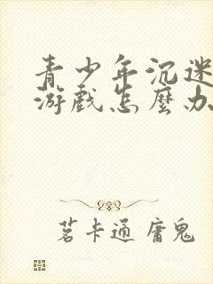 青少年沉迷手机游戏怎么办