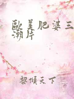 欧美肥婆三级高潮片
