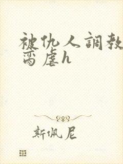 被仇人调教成禁脔虐h