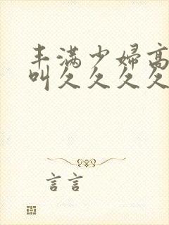 丰满少妇高潮惨叫久久久久