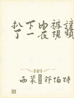 扒下内裤让我爽了一夜视频