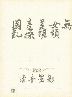 国产美女无遮挡乱操视频