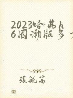 2023哈弗h6国潮版多少钱