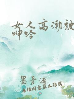 女人高潮被爽到呻吟
