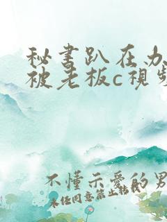 秘书趴在办公室被老板c视频