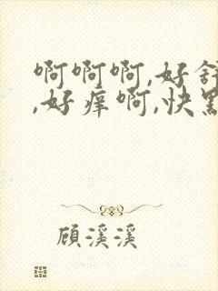 啊啊啊,好舒服,好痒啊,快点