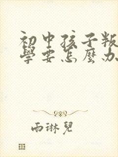 初中孩子叛逆厌学要怎么办