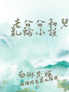 老公公和儿媳妇乱轮小说