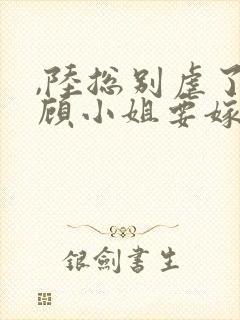 ,陆总别虐了,顾小姐要嫁人了