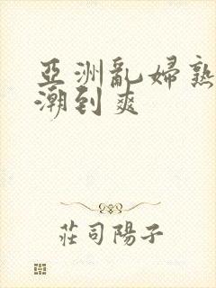 亚洲乱妇熟女高潮到爽