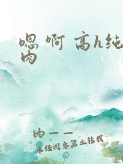 嗯 啊 高h纯肉
