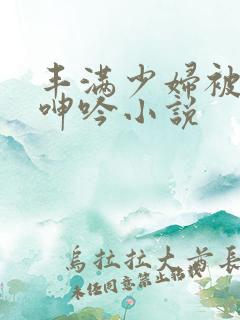 丰满少妇被滋润呻吟小说