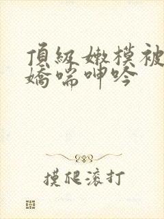 顶级嫩模被啪到娇喘呻吟