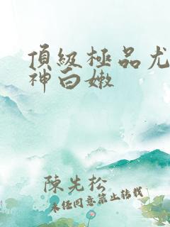 顶级极品尤物女神白嫩