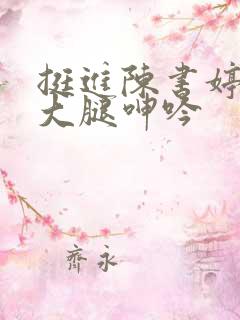 挺进陈书婷雪白大腿呻吟