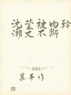 沈莹被肉干高h潮文不断