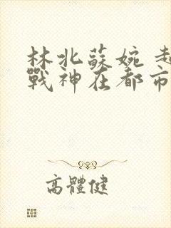 林北苏婉 超级战神在都市