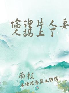 伦理片人妻被黑人搞上了
