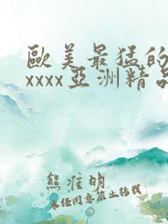 欧美最猛的性xxxxx亚洲精品