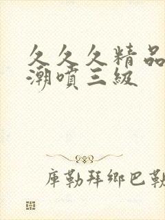 久久久精品欧美潮喷三级