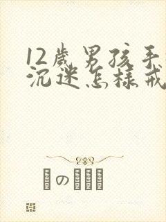 12岁男孩手机沉迷怎样戒掉