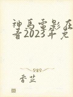 神马电影在线观看2023年免费播放电视剧