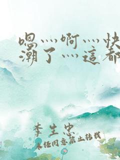 嗯灬啊灬快灬高潮了灬这都有水视频