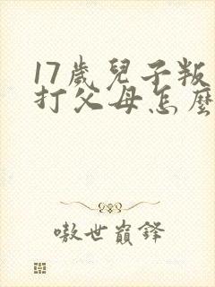 17岁儿子叛逆打父母怎么办