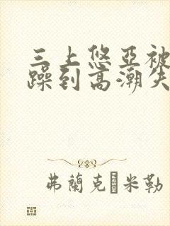 三上悠亚被狂c躁到高潮失禁