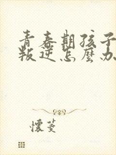 青春期孩子严重叛逆怎么办