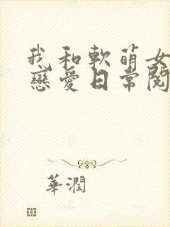 我和软萌女友的恋爱日常阅读无弹窗