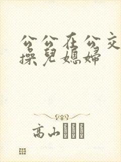 公公在公交车上操儿媳妇