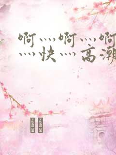 啊灬啊灬啊灬啊灬快灬高潮的视频