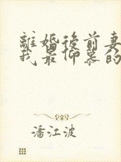 离婚后前妻成了我最仰慕的人