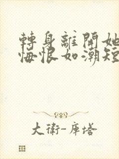 转身离开她们的悔恨如潮短剧免费观看