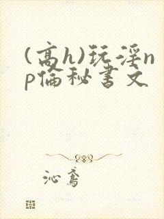 (高h)玩淫np伦秘书文