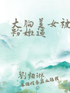 大胸美女被狂插粉嫩逼