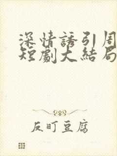 深情诱引周宴京短剧大结局免费观看全集