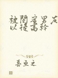 被闺蜜男友上错以后高干