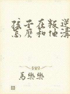 孩子在叛逆期该怎么和他沟通