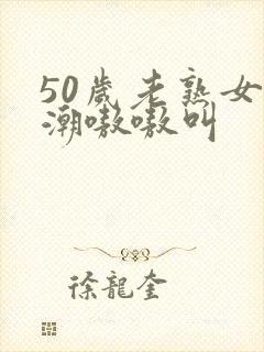 50岁老熟女高潮嗷嗷叫