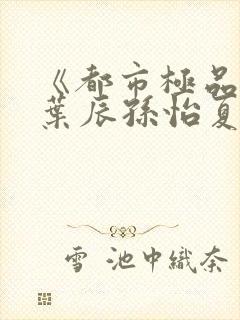 《都市极品医神叶辰孙怡夏若雪小说》